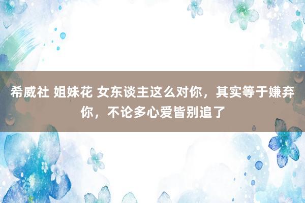 希威社 姐妹花 女东谈主这么对你，其实等于嫌弃你，不论多心爱皆别追了