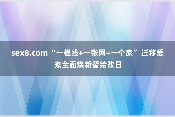 sex8.com “一根线+一张网+一个家” 迁移爱家全面焕新智绘改日