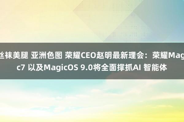 丝袜美腿 亚洲色图 荣耀CEO赵明最新理会：荣耀Magic7 以及MagicOS 9.0将全面撑抓AI 智能体