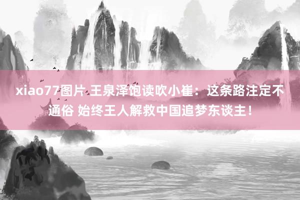 xiao77图片 王泉泽饱读吹小崔：这条路注定不通俗 始终王人解救中国追梦东谈主！