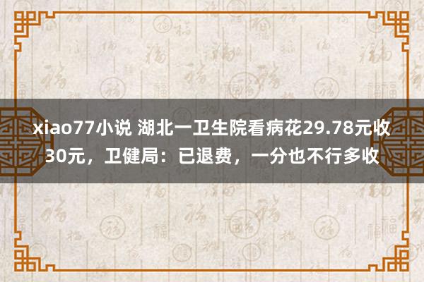 xiao77小说 湖北一卫生院看病花29.78元收30元，卫健局：已退费，一分也不行多收