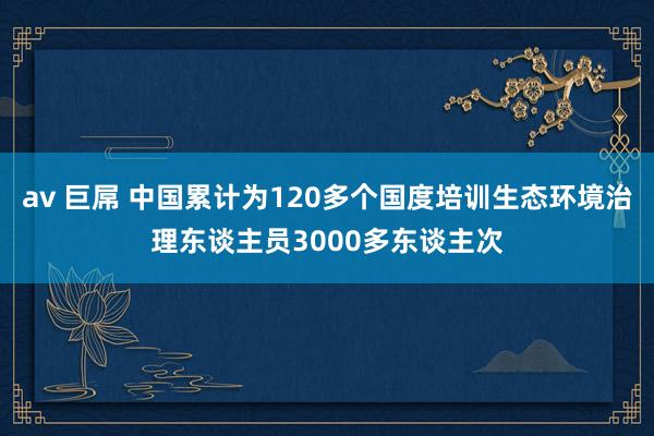 av 巨屌 中国累计为120多个国度培训生态环境治理东谈主员3000多东谈主次