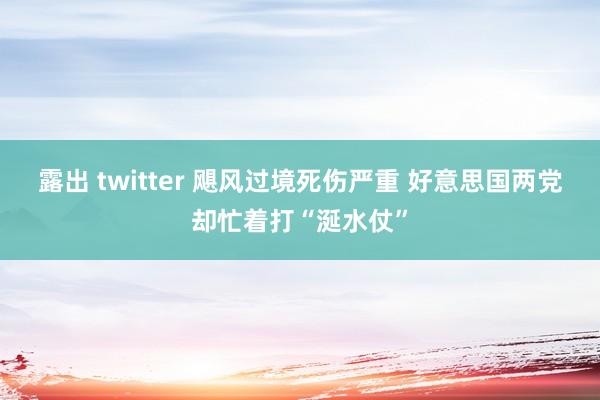 露出 twitter 飓风过境死伤严重 好意思国两党却忙着打“涎水仗”