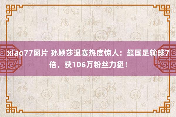 xiao77图片 孙颖莎退赛热度惊人：超国足输球7倍，获106万粉丝力挺！