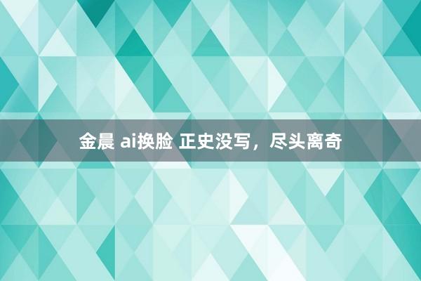 金晨 ai换脸 正史没写，尽头离奇