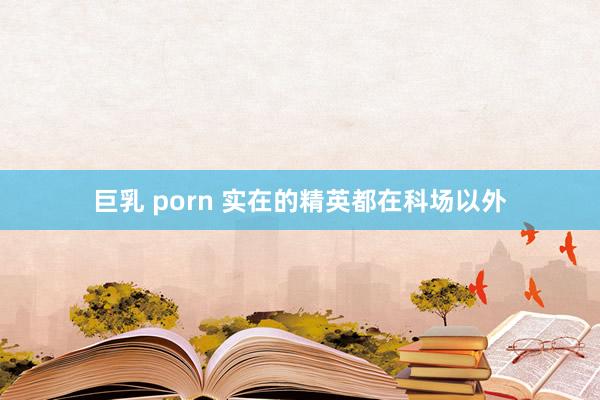 巨乳 porn 实在的精英都在科场以外