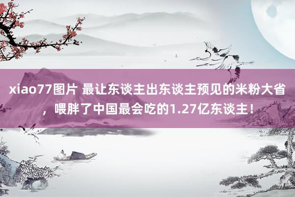 xiao77图片 最让东谈主出东谈主预见的米粉大省，喂胖了中国最会吃的1.27亿东谈主！