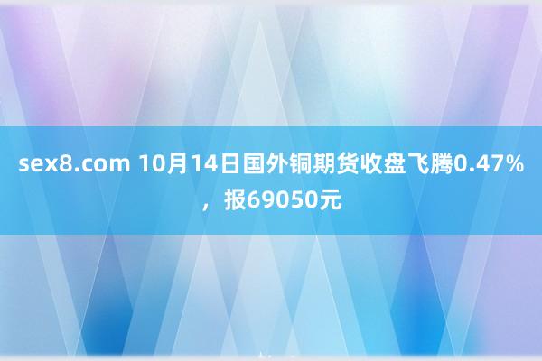 sex8.com 10月14日国外铜期货收盘飞腾0.47%，报69050元