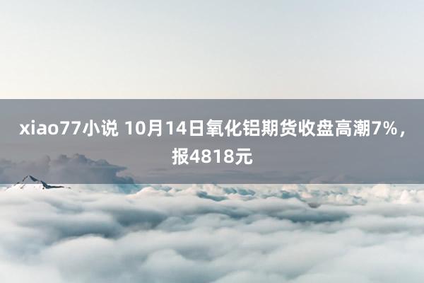 xiao77小说 10月14日氧化铝期货收盘高潮7%，报4818元