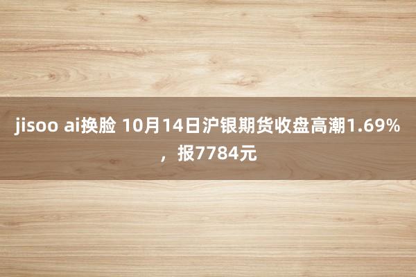 jisoo ai换脸 10月14日沪银期货收盘高潮1.69%，报7784元