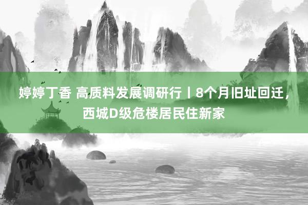 婷婷丁香 高质料发展调研行丨8个月旧址回迁，西城D级危楼居民住新家