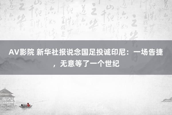 AV影院 新华社报说念国足投诚印尼：一场告捷，无意等了一个世纪