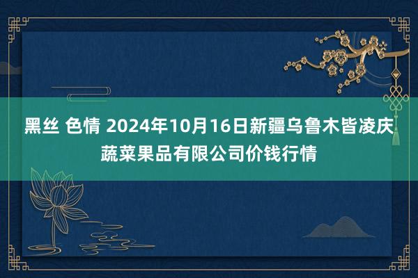 黑丝 色情 2024年10月16日新疆乌鲁木皆凌庆蔬菜果品有限公司价钱行情