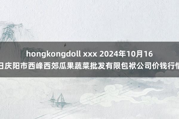 hongkongdoll xxx 2024年10月16日庆阳市西峰西郊瓜果蔬菜批发有限包袱公司价钱行情