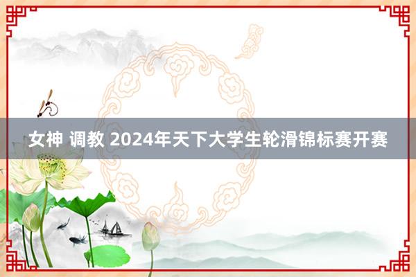 女神 调教 2024年天下大学生轮滑锦标赛开赛