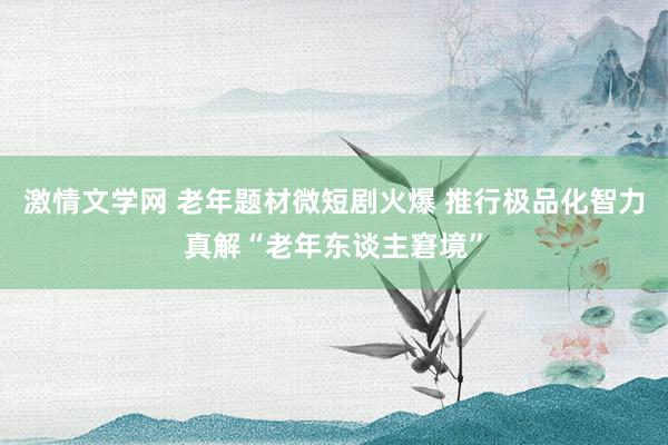 激情文学网 老年题材微短剧火爆 推行极品化智力真解“老年东谈主窘境”