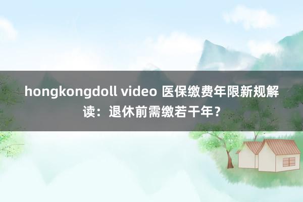 hongkongdoll video 医保缴费年限新规解读：退休前需缴若干年？