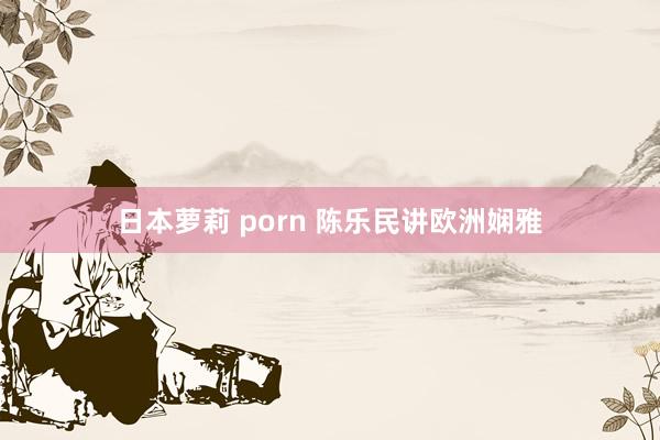 日本萝莉 porn 陈乐民讲欧洲娴雅