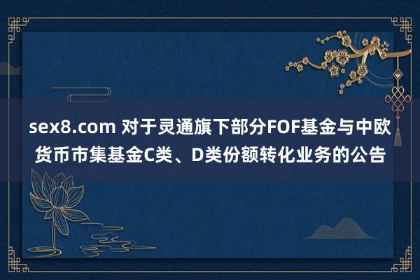 sex8.com 对于灵通旗下部分FOF基金与中欧货币市集基金C类、D类份额转化业务的公告