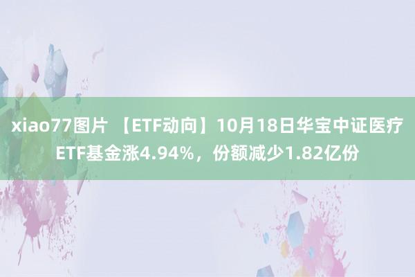 xiao77图片 【ETF动向】10月18日华宝中证医疗ETF基金涨4.94%，份额减少1.82亿份