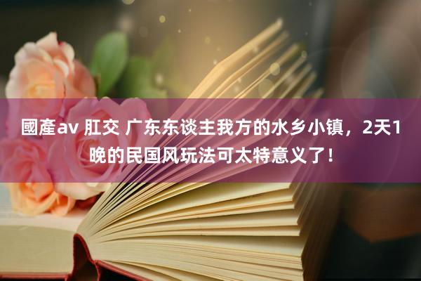 國產av 肛交 广东东谈主我方的水乡小镇，2天1晚的民国风玩法可太特意义了！