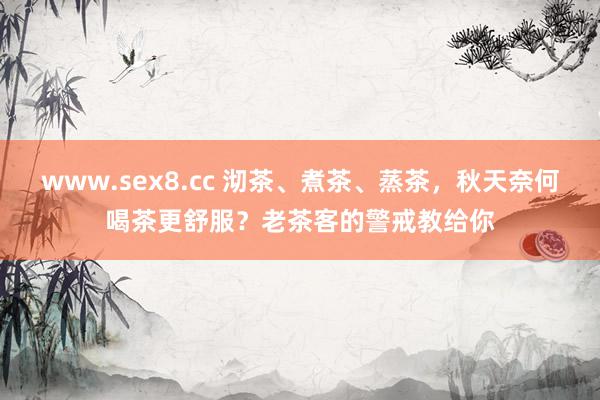 www.sex8.cc 沏茶、煮茶、蒸茶，秋天奈何喝茶更舒服？老茶客的警戒教给你