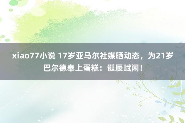 xiao77小说 17岁亚马尔社媒晒动态，为21岁巴尔德奉上蛋糕：诞辰赋闲！