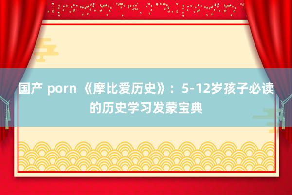 国产 porn 《摩比爱历史》：5-12岁孩子必读的历史学习发蒙宝典