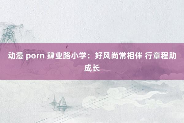 动漫 porn 肄业路小学：好风尚常相伴 行章程助成长