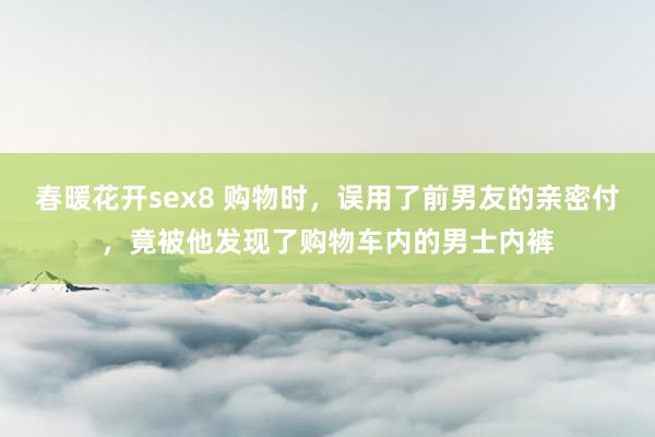 春暖花开sex8 购物时，误用了前男友的亲密付，竟被他发现了购物车内的男士内裤