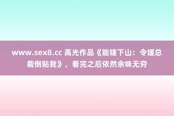 www.sex8.cc 高光作品《能辖下山：令嫒总裁倒贴我》，看完之后依然余味无穷