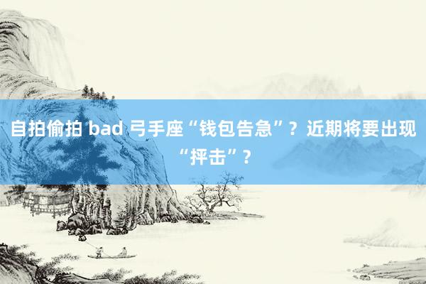 自拍偷拍 bad 弓手座“钱包告急”？近期将要出现“抨击”？