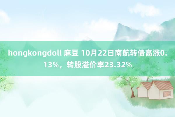 hongkongdoll 麻豆 10月22日南航转债高涨0.13%，转股溢价率23.32%