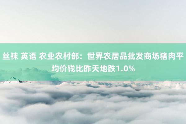 丝袜 英语 农业农村部：世界农居品批发商场猪肉平均价钱比昨天地跌1.0%