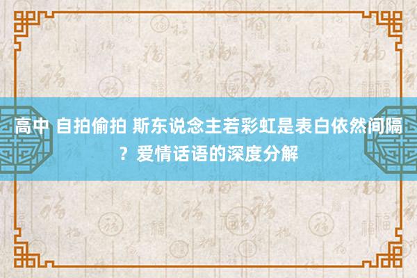 高中 自拍偷拍 斯东说念主若彩虹是表白依然间隔？爱情话语的深度分解