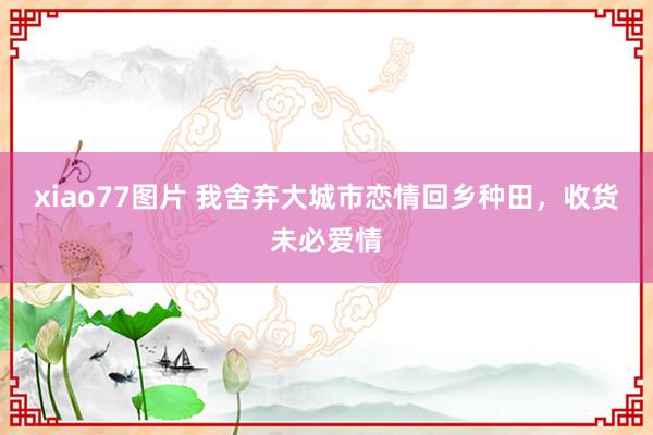 xiao77图片 我舍弃大城市恋情回乡种田，收货未必爱情