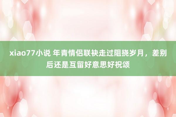 xiao77小说 年青情侣联袂走过阻挠岁月，差别后还是互留好意思好祝颂