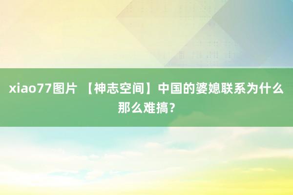 xiao77图片 【神志空间】中国的婆媳联系为什么那么难搞？