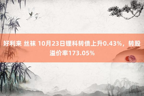 好利来 丝袜 10月23日锂科转债上升0.43%，转股溢价率173.05%