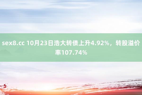 sex8.cc 10月23日浩大转债上升4.92%，转股溢价率107.74%