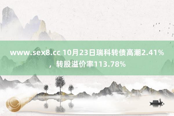 www.sex8.cc 10月23日瑞科转债高潮2.41%，转股溢价率113.78%