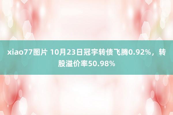 xiao77图片 10月23日冠宇转债飞腾0.92%，转股溢价率50.98%