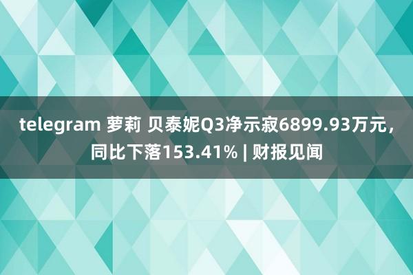 telegram 萝莉 贝泰妮Q3净示寂6899.93万元，同比下落153.41% | 财报见闻