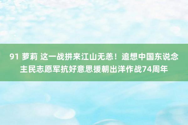 91 萝莉 这一战拼来江山无恙！追想中国东说念主民志愿军抗好意思援朝出洋作战74周年