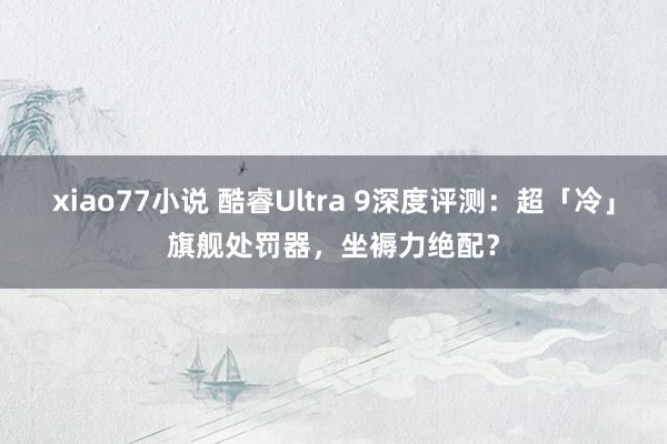 xiao77小说 酷睿Ultra 9深度评测：超「冷」旗舰处罚器，坐褥力绝配？