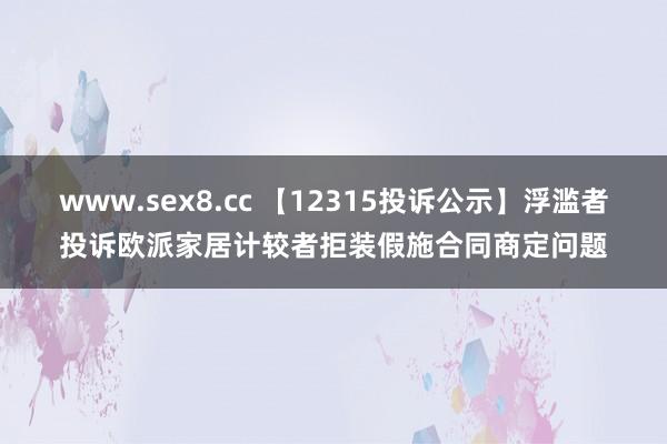 www.sex8.cc 【12315投诉公示】浮滥者投诉欧派家居计较者拒装假施合同商定问题