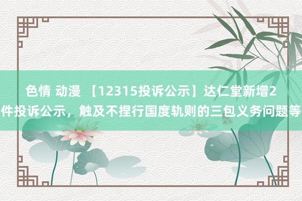 色情 动漫 【12315投诉公示】达仁堂新增2件投诉公示，触及不捏行国度轨则的三包义务问题等