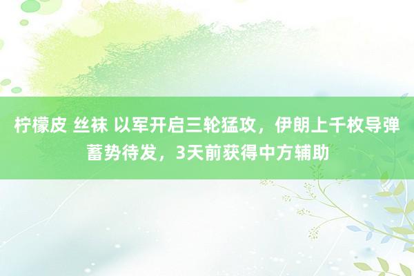 柠檬皮 丝袜 以军开启三轮猛攻，伊朗上千枚导弹蓄势待发，3天前获得中方辅助