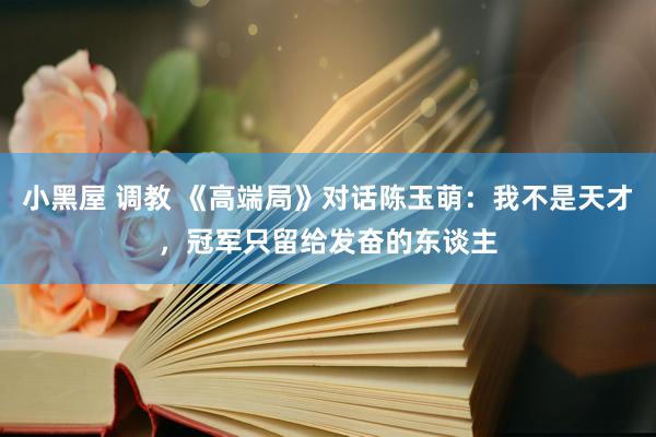 小黑屋 调教 《高端局》对话陈玉萌：我不是天才，冠军只留给发奋的东谈主