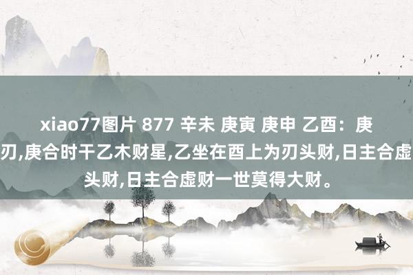 xiao77图片 877 辛未 庚寅 庚申 乙酉：庚日主坐禄，时支为刃，庚合时干乙木财星，乙坐在酉上为刃头财，日主合虚财一世莫得大财。